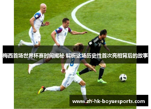 梅西首场世界杯赛时间揭秘 解析这场历史性首次亮相背后的故事